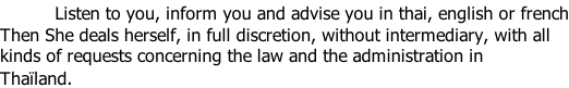 Listen to you, inform you and advise you in thai, english or french Then She deals herself, in full discretion, without intermediary, with all  kinds of requests concerning the law and the administration in Thaïland.